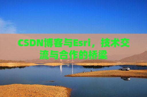 CSDN博客与Esri，技术交流与合作的桥梁